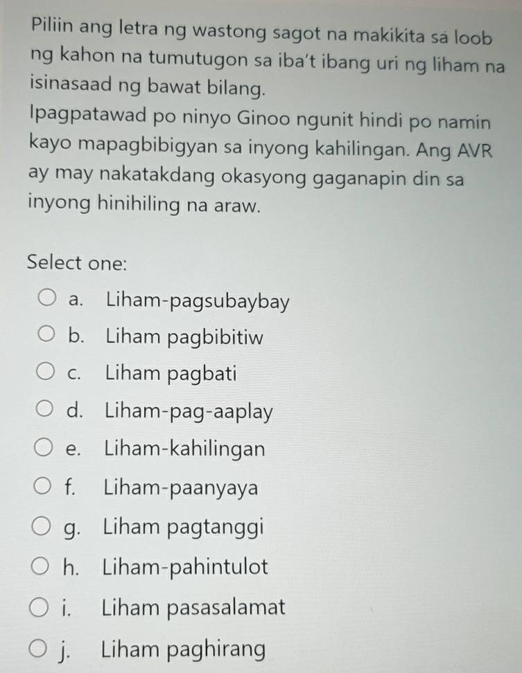 Piliin ang letra ng wastong sagot na makikita sa loob
ng kahon na tumutugon sa iba't ibang uri ng liham na
isinasaad ng bawat bilang.
Ipagpatawad po ninyo Ginoo ngunit hindi po namin
kayo mapagbibigyan sa inyong kahilingan. Ang AVR
ay may nakatakdang okasyong gaganapin din sa
inyong hinihiling na araw.
Select one:
a. Liham-pagsubaybay
b. Liham pagbibitiw
c. Liham pagbati
d. Liham-pag-aaplay
e. Liham-kahilingan
f. Liham-paanyaya
g. Liham pagtanggi
h. Liham-pahintulot
i. Liham pasasalamat
j. Liham paghirang