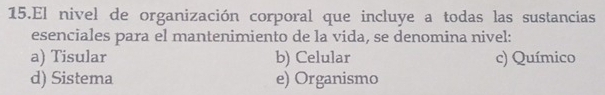 El nivel de organización corporal que incluye a todas las sustancias
esenciales para el mantenimiento de la vida, se denomina nivel:
a) Tisular b) Celular c) Químico
d) Sistema e) Organismo