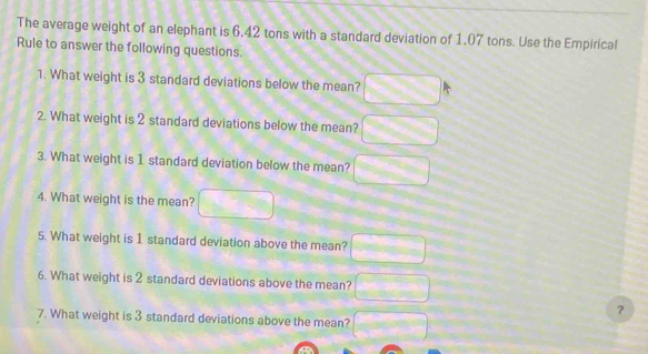 The average weight of an elephant is 6.42 tons with a standard deviation of 1.07 tons. Use the Empirical Rule to answer the
following questions.
1. What weight is 3 standard deviations below the mean? 3.21
2. What weight is 2 standard deviations below the mean? □
3. What weight is 1 standard deviation below the mean? □
4. What weight is the mean? □ 
5. What weight is 1 standard deviation above the mean? □ 
6. What weight is 2 standard deviations above the mean? □
7. What weight is 3 standard deviations above the mean? □
8. Between what two values do 68% of elephants weigh? Between □ and □
9. What is the probability that a randomly selected elephant will weight at least 8.56 tons? □ *
10. What is the probability that a randomly selected elephant will have a weight that is at most 6.42 tons? □°
11. What is the probability that a randomly selected elephant will weigh between 3.2I and 9.63 tons? □ 5
12. Would a weight of 3 tons be an unusual weight for an elephant?