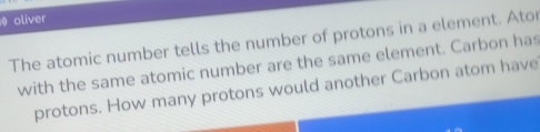 oliver 
The atomic number tells the number of protons in a element. Ator 
with the same atomic number are the same element. Carbon has 
protons. How many protons would another Carbon atom have