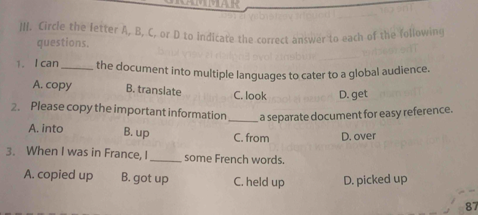 Circle the letter A, B, C, or D to indicate the correct answer to each of the following
questions.
1. I can _the document into multiple languages to cater to a global audience.
A. copy B. translate
C. look D. get
2. Please copy the important information _a separate document for easy reference.
A. into B. up C. from
D. over
3. When I was in France, I_ some French words.
A. copied up B. got up C. held up D. picked up
87