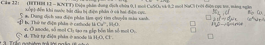 ∠ Ag
Câu 22: (HTHH 12 - KNTT) Điện phân dung dịch chứa 0,l mol CuSO₄ và 0, 2 mol NaCl (với điện cực trơ, màng ngăn
xốp) đến khi nước bắt đầu bị điện phân ở cả hai điện cực.
a. Dung dịch sau điện phân làm quỳ tím chuyền màu xanh.
b. Thứ tư điện phân ở cathode là Cu^(2+), H_2O.
c. Ở anode, số mol Cl_2 tạo ra gấp bốn lần số mol O_2.
d. Thứ tự điện phân ở anode là H_2O , Cl.
2 3. Trắc nghiêm trả lời ngắn