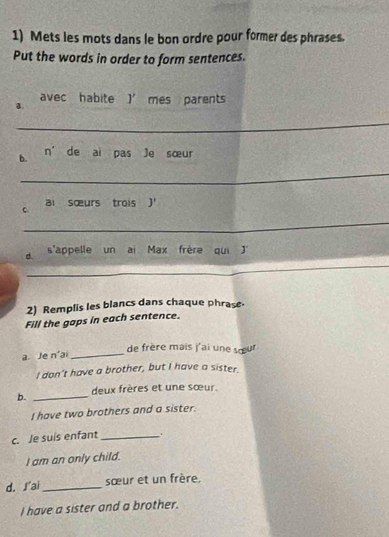 Mets les mots dans le bon ordre pour former des phrases.
Put the words in order to form sentences.
avec habite j' mes parents
a.
_
n'
b. de ai pas Je sœur
_
ai sœurs trois J'
C
_
_
d. s'appelle un ai Max frère qui 
2) Remplis les blancs dans chaque phrase.
Fill the gaps in each sentence.
de frère mais j'ai une sœur
a Je n° a_
I don’t have a brother, but I have a sister.
deux frères et une sœur.
b._
I have two brothers and a sister.
c. Je suis enfant_
.
I am an only child.
d. ʃ'ai_ sœur et un frère.
I have a sister and a brother.