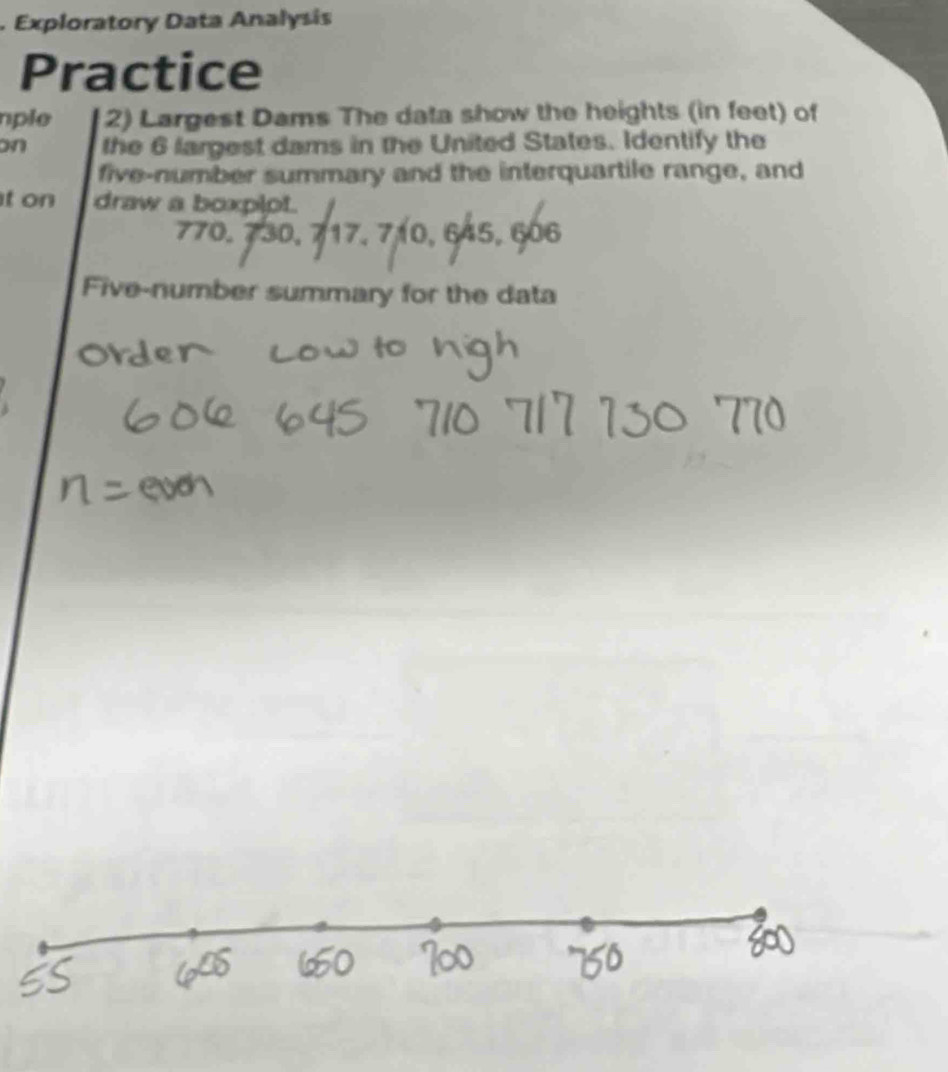 Exploratory Data Analysis 
Practice 
nple 2) Largest Dams The data show the heights (in feet) of 
on the 6 largest dams in the United States. Identify the 
five-number summary and the interquartile range, and 
t on draw a boxpipt.
770, 730, 717, 710, 645, 606
Five-number summary for the data