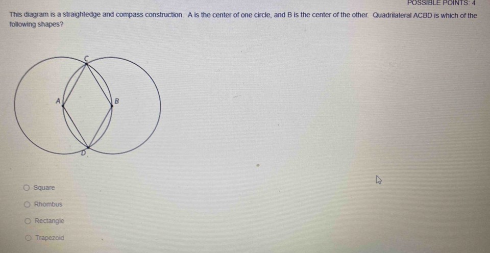 POSSIBLE POINTS: 4
This diagram is a straightedge and compass construction. A is the center of one circle, and B is the center of the other. Quadrilateral ACBD is which of the
following shapes?
Square
Rhombus
Rectangle
Trapezoid