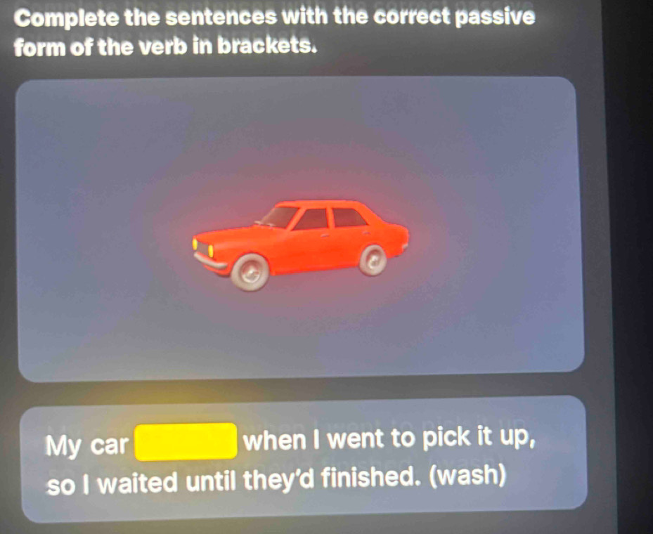 Complete the sentences with the correct passive 
form of the verb in brackets. 
a 
My car □ when I went to pick it up, 
so I waited until they'd finished. (wash)