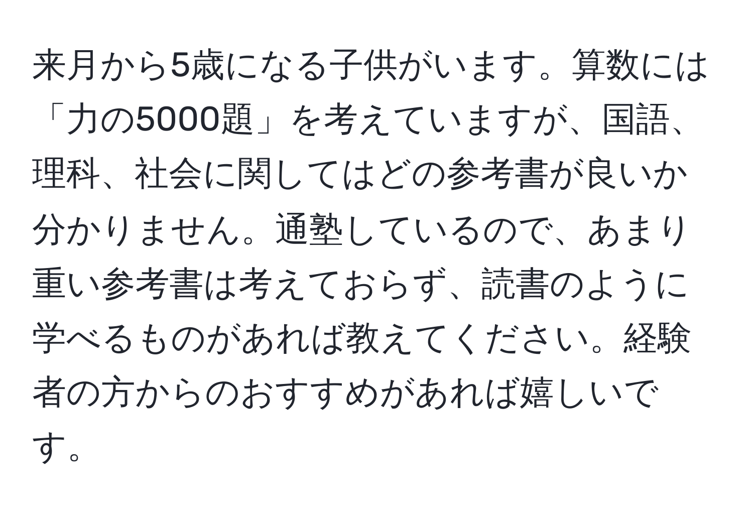 来月から5歳になる子供がいます。算数には「力の5000題」を考えていますが、国語、理科、社会に関してはどの参考書が良いか分かりません。通塾しているので、あまり重い参考書は考えておらず、読書のように学べるものがあれば教えてください。経験者の方からのおすすめがあれば嬉しいです。