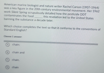 American marine biologist and nature writer Rachel Carson (1907-1964)
was a key figure in the 20th century environmental movement. Her 1962
work Silent Spring scrupulously detailed how the pesticide DDT
contaminates the food _this revelation led to the United States
banning the substance a decade later.
Which choice completes the text so that it conforms to the conventions of
Standard English?
Choose 1 answer:
A  chain;
chain and
chain,
D chain