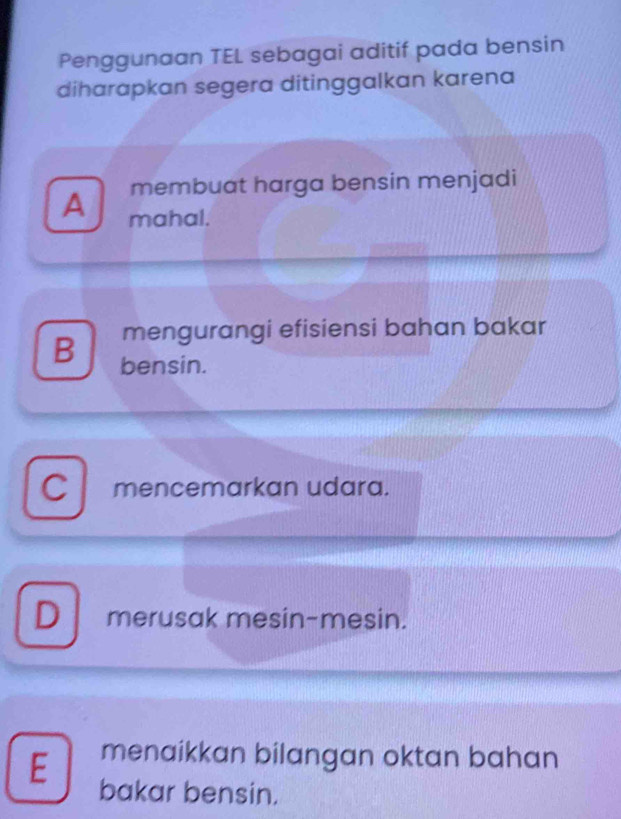 Penggunaan TEL sebagai aditif pada bensin
diharapkan segera ditinggalkan karena
membuat harga bensin menjadi
A mahal.
mengurangi efisiensi bahan bakar
B bensin.
Cmencemarkan udara.
D merusak mesin-mesin.
E menaikkan bilangan oktan bahan
bakar bensin.