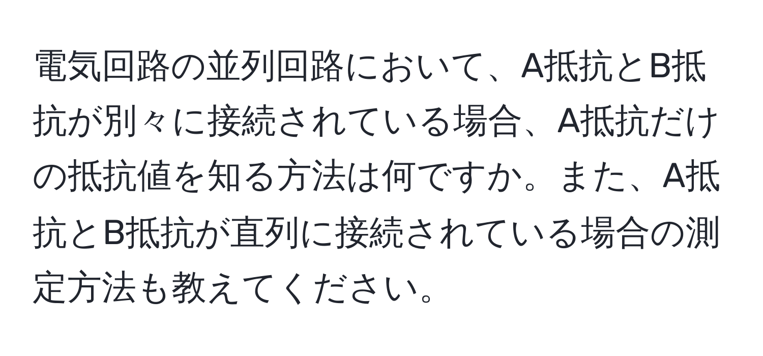 電気回路の並列回路において、A抵抗とB抵抗が別々に接続されている場合、A抵抗だけの抵抗値を知る方法は何ですか。また、A抵抗とB抵抗が直列に接続されている場合の測定方法も教えてください。