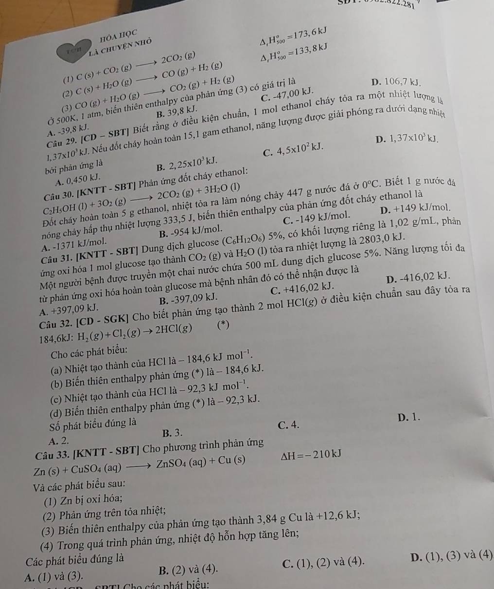 .281
D.
là chuyện nhỏ hÔA HọC
H_(500)°=173,6kJ
(1) A H_(500)°=133,8kJ
(2) C(s)+H_2O(g)to CO(g)+H_2(g) C(s)+CO_2(g)to 2CO_2(g)
D. 106,7 kJ.
(3) CO(g)+H_2O(g)to CO_2(g)+H_2(g) C. -47,00 kJ.
Ở 500K, 1 atm, biến thiên enthalpy của phản ứng (3) có giá trị là
Câu 29.[CD-SBT] Biết rằng ở điều kiện chuẩn, 1 mol ethanol cháy tỏa ra một nhiệt lượng là
A. -39,8 kJ. B. 39,8 kJ.
37* 10^3kJ Nếu đốt cháy hoàn toàn 15,1 gam ethanol, năng lượng được giải phóng ra dưới dạng nhiệt
D. 1,37* 10^3kJ.
A. 0,450 kJ. B. 2,25* 10^3kJ. C. 4,5* 10^2kJ.
bởi phản ứng là
C_2H_5OH(l)+3O_2(g)to 2CO_2(g)+3H_2O Câu 30. [KNTT - SI BTJ Phản ứng đốt cháy ethanol:
(1)
Đốt cháy hoàn toàn 5 g ethanol, nhiệt tỏa ra làm nóng chảy 447 g nước đá ở 0°C. Biết 1 g nước đá
D. +149 kJ/mol.
chóng chảy hấp thụ nhiệt lượng 333,5 J, biến thiên enthalpy của phản ứng đốt cháy ethanol là
A. -1371 kJ/mol. B. -954 kJ/mol. C. -149 kJ/mol.
Câu 31. [KNTT - SBT] Dung dịch glucose (C_6H_12O_6) 5%, có khối lượng riêng là 1,02 g/mL, phản
ứng oxi hóa 1 mol glucose tạo thành CO_2 (g) và H_2O (l) tỏa ra nhiệt lượng là 2803,0 kJ.
Một người bệnh được truyền một chai nước chứa 500 mL dung dịch glucose 5%. Năng lượng tối đa
D. -416,02 kJ.
từ phản ứng oxi hóa hoàn toàn glucose mà bệnh nhân đó có thể nhận được là
A. +397,09 kJ. B. -397,09 kJ. C. +416,02 kJ.
[CD-SGK] * Cho biết phản ứng tạo thành 2 mol HCl(g) ở điều kiện chuẩn sau đây tỏa ra
Câu 32. H_2(g)+Cl_2(g)to 2HCl(g) (*)
184,6k J:
Cho các phát biểu:
(a) hiệt tạo thành của Hệ HClla-184,6kJmol^(-1).
(b) Biến thiên enthalpy phản ứng (*) là - 184,6 kJ.
(c) Nhiệt tạo thành củaI 110 Cl là -92,3kJmol^(-1).
92.3 kJ
(d) Biến thiên enthalpy phản ứng (*) 1a-92
Số phát biểu đúng là C. 4. D. 1.
A. 2. B. 3.
Câu 33. [KNTT -5 SBT] Cho phương trình phản ứng
Zn(s)+CuSO_4(aq)to ZnSO_4(aq)+Cu(s) △ H=-210kJ
Và các phát biểu sau:
(1) Zn bị oxi hóa;
(2) Phản ứng trên tỏa nhiệt;
(3) Biến thiên enthalpy của phản ứng tạo thành 3,84 g Cu la+12,6kJ;
(4) Trong quá trình phản ứng, nhiệt độ hỗn hợp tăng lên;
Các phát biểu đúng là
A. (1) và (3). B. (2) và (4). C. (1),(2)va(4). D. (1), (3) và (4)
a  sá c phát biểu