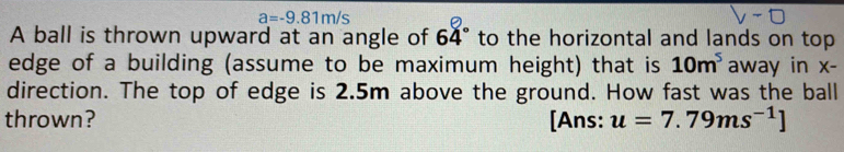 a=-9.81m/s
A ball is thrown upward at an angle of 64° to the horizontal and lands on top 
edge of a building (assume to be maximum height) that is 10m^5 away in x - 
direction. The top of edge is 2.5m above the ground. How fast was the ball 
thrown? [Ans: u=7.79ms^(-1)]