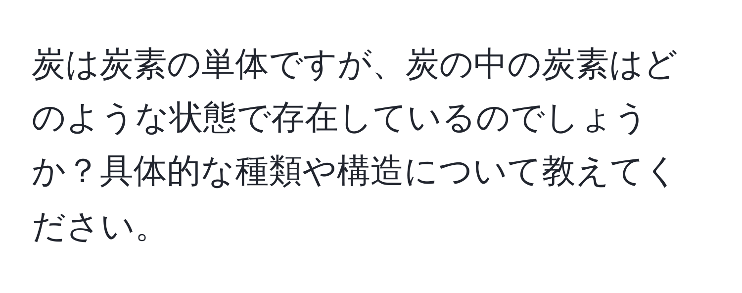 炭は炭素の単体ですが、炭の中の炭素はどのような状態で存在しているのでしょうか？具体的な種類や構造について教えてください。