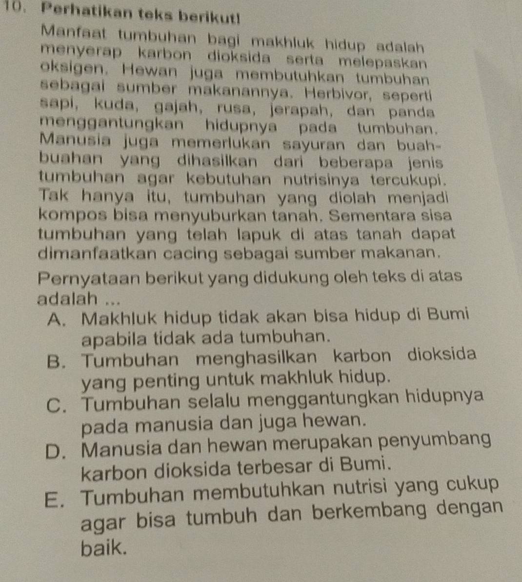 Perhatikan teks berikut!
Manfaat tumbuhan bagi makhluk hidup adalah
menyerap karbon dioksida serta melepaskan 
oksigen. Hewan juga membutuhkan tumbuhan
sebagai sumber makanannya. Herbivor, sepertí
sapi, kuda, gajah, rusa, jerapah, dan panda
menggantungkan hidupnya pada tumbuhan.
Manusia juga memerlukan sayuran dan buah-
buahan yang dihasilkan dari beberapa jenis
tumbuhan agar kebutuhan nutrisinya tercukupi.
Tak hanya itu, tumbuhan yang diolah menjadi
kompos bisa menyuburkan tanah. Sementara sisa
tumbuhan yang telah lapuk di atas tanah dapat 
dimanfaatkan cacing sebagai sumber makanan.
Pernyataan berikut yang didukung oleh teks di atas
adalah ...
A. Makhluk hidup tidak akan bisa hidup di Bumi
apabila tidak ada tumbuhan.
B. Tumbuhan menghasilkan karbon dioksida
yang penting untuk makhluk hidup.
C. Tumbuhan selalu menggantungkan hidupnya
pada manusia dan juga hewan.
D. Manusia dan hewan merupakan penyumbang
karbon dioksida terbesar di Bumi.
E. Tumbuhan membutuhkan nutrisi yang cukup
agar bisa tumbuh dan berkembang dengan
baik.