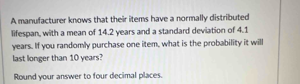 A manufacturer knows that their items have a normally distributed 
lifespan, with a mean of 14.2 years and a standard deviation of 4.1
years. If you randomly purchase one item, what is the probability it will 
last longer than 10 years? 
Round your answer to four decimal places.