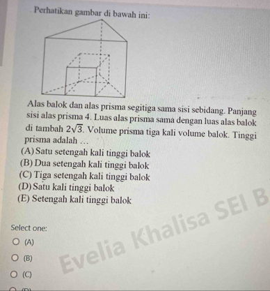 Perhatikan gambar di bawah ini:
Alas balok dan alas prisma segitiga sama sisi sebidang. Panjang
sisi alas prisma 4. Luas alas prisma sama dengan luas alas balok
di tambah 2sqrt(3) Volume prisma tiga kali volume balok. Tinggi
prisma adalah …
(A) Satu setengah kali tinggi balok
(B) Dua setengah kali tinggi balok
(C) Tiga setengah kali tinggi balok
(D)Satu kali tinggi balok
(E) Setengah kali tinggi balok
B
Select one:
(A)
(B)
(C)