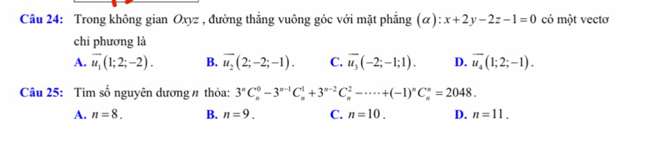 Trong không gian Oxyz , đường thẳng vuông góc với mặt phẳng (α): x+2y-2z-1=0 có một vectơ
chi phương là
A. vector u_1(1;2;-2). B. overline u_2(2;-2;-1). C. overline u_3(-2;-1;1). D. overline u_4(1;2;-1). 
Câu 25: Tìm số nguyên dương n thỏa: 3^nC_n^(0-3^n-1)C_n^(1+3^n-2)C_n^(2-·s · +(-1)^n)C_n^n=2048.
A. n=8. B. n=9. C. n=10. D. n=11.