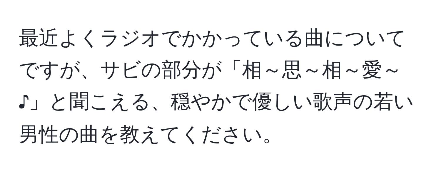 最近よくラジオでかかっている曲についてですが、サビの部分が「相～思～相～愛～♪」と聞こえる、穏やかで優しい歌声の若い男性の曲を教えてください。