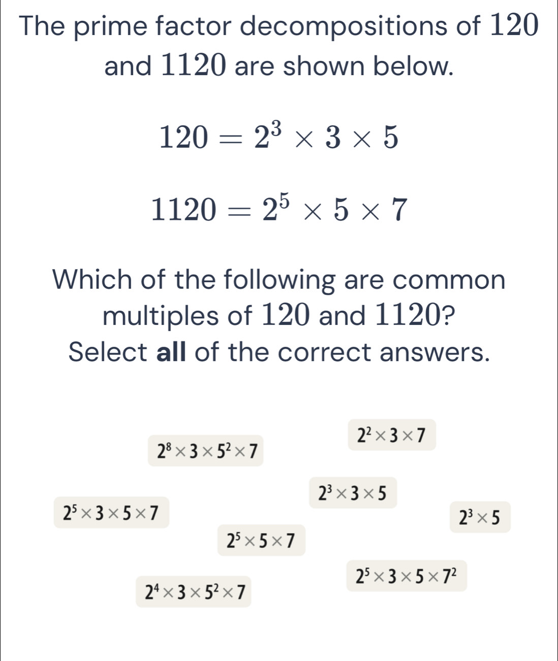 The prime factor decompositions of 120
and 1120 are shown below.
120=2^3* 3* 5
1120=2^5* 5* 7
Which of the following are common
multiples of 120 and 1120?
Select all of the correct answers.
2^2* 3* 7
2^8* 3* 5^2* 7
2^3* 3* 5
2^5* 3* 5* 7
2^3* 5
2^5* 5* 7
2^5* 3* 5* 7^2
2^4* 3* 5^2* 7