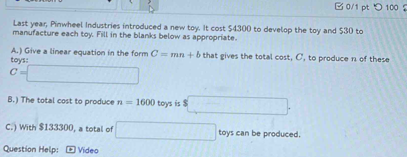 つ100 
Last year, Pinwheel Industries introduced a new toy. It cost $4300 to develop the toy and $30 to 
manufacture each toy. Fill in the blanks below as appropriate. 
A.) Give a linear equation in the form C=mn+b that gives the total cost, C, to produce n of these 
tavs:
C=□
B.) The total cost to produce n=1600 toys is $□. 
C.) With $133300, a total of □ toys can be produced. 
Question Help: Video