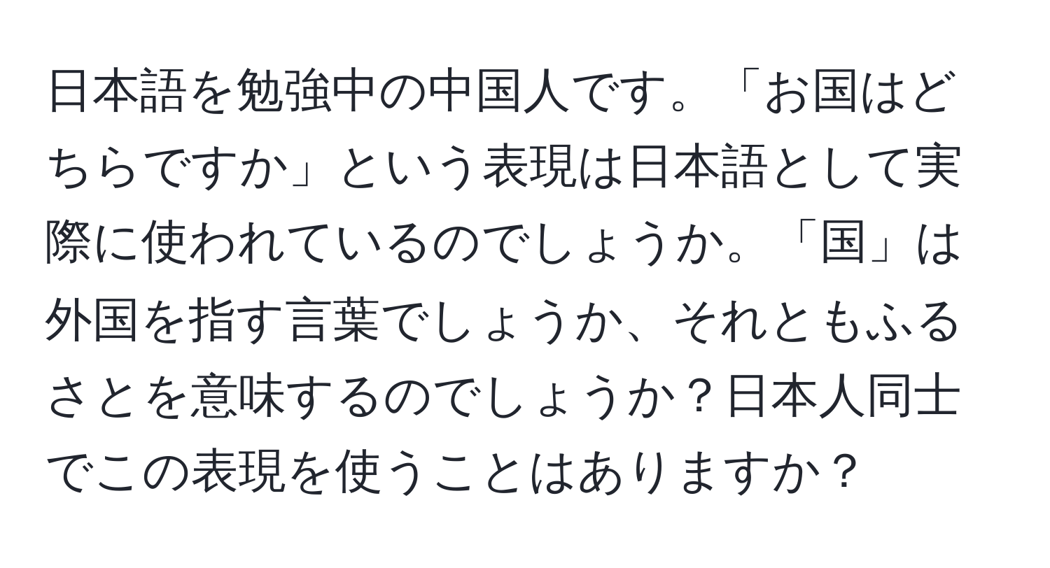 日本語を勉強中の中国人です。「お国はどちらですか」という表現は日本語として実際に使われているのでしょうか。「国」は外国を指す言葉でしょうか、それともふるさとを意味するのでしょうか？日本人同士でこの表現を使うことはありますか？