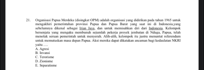 Organisasi Papua Merdeka (disingkat OPM) adalah organisasi yang didirikan pada tahun 1965 untuk
mengakhiri pemerintahan provinsi Papua dan Papua Barat yang saat ini di Indonesia,yang
sebelumnya dikenal sebagai Irian Jaya, dan untuk memisahkan diri dari Indonesia. Kelompok
bersenjata yang mengaku membunuh sejumlah pekerja proyek jembatan di Nduga, Papua, telah
menolak seruan pemerintah untuk menyerah. Alih-alih, kelompok itu justru menuntut referendum
untuk memutuskan masa depan Papua. Aksi mereka dapat dikatakan ancaman bagi kedaulatan NKRI
yaitu …
A. Agresi
B. Invansi
C. Terorisme
D. Zionisme
E. Separatisme