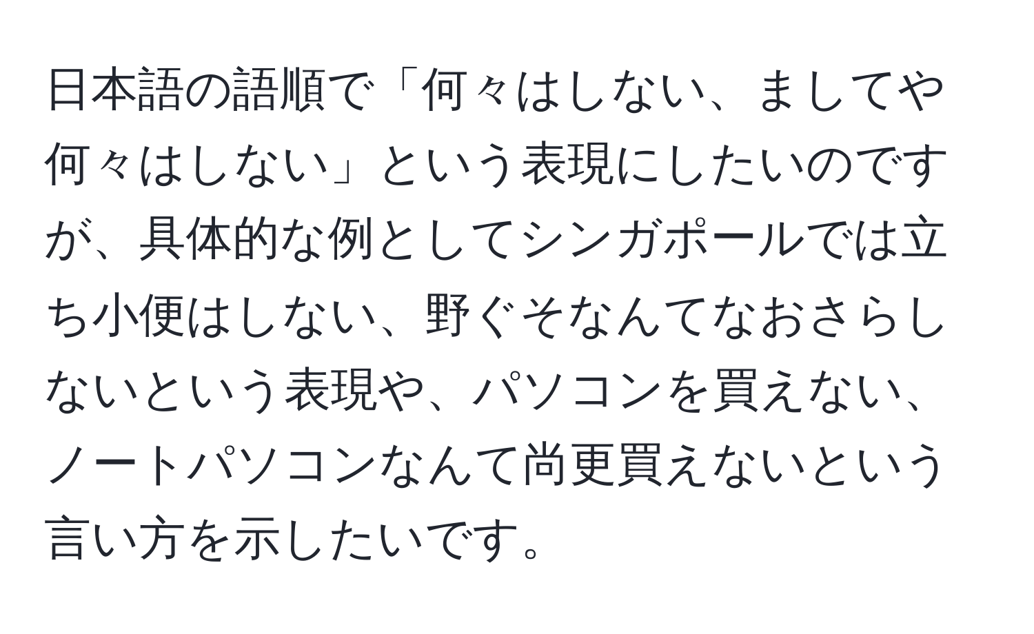 日本語の語順で「何々はしない、ましてや何々はしない」という表現にしたいのですが、具体的な例としてシンガポールでは立ち小便はしない、野ぐそなんてなおさらしないという表現や、パソコンを買えない、ノートパソコンなんて尚更買えないという言い方を示したいです。