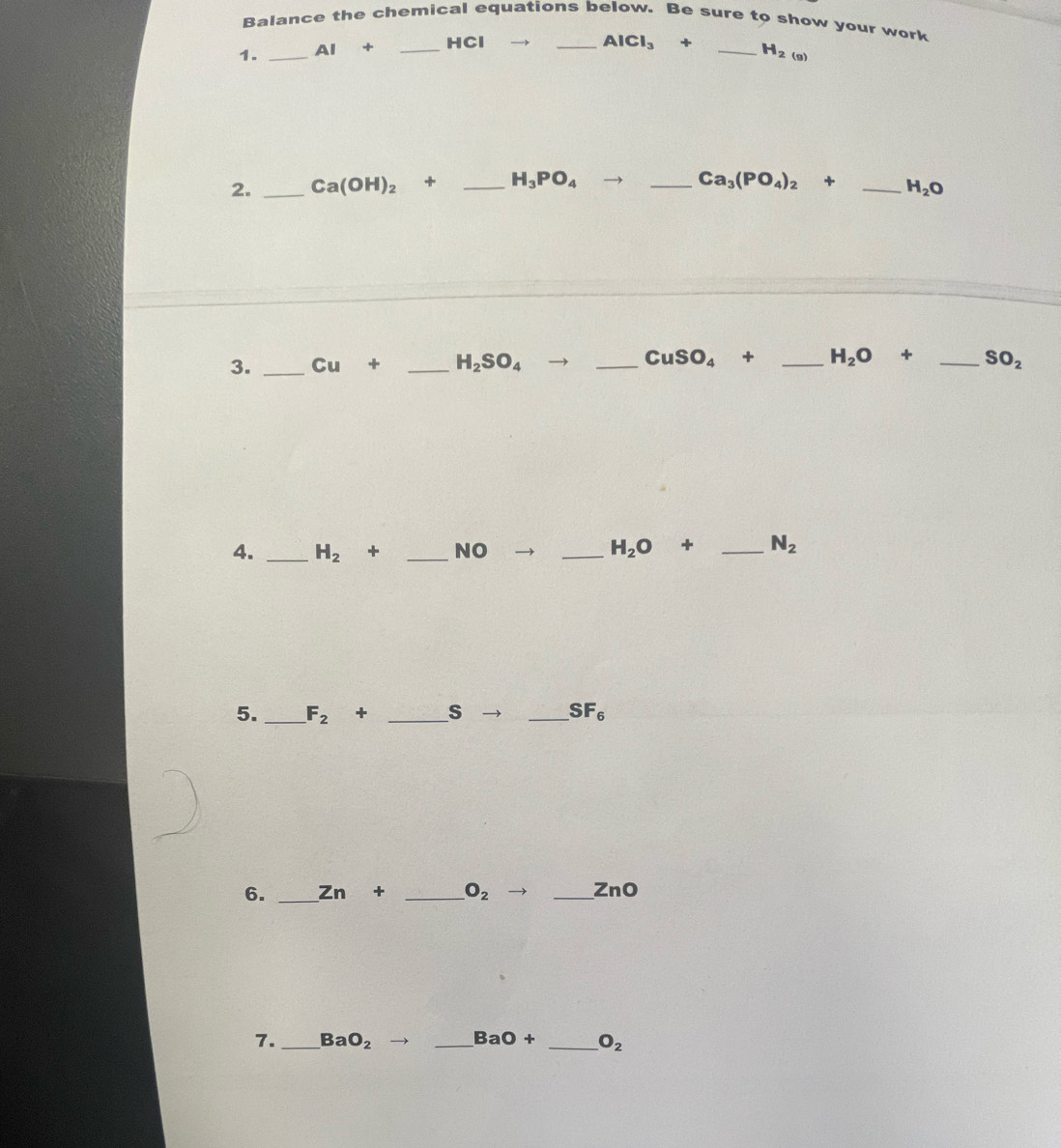 Balance the chemical equations below. Be sure to show your work 
1. _ AI· + _ HCl
_ AlCl_3+ _ H_2(g)
2. _ Ca(OH)_2^((□) _ H_3)PO_4 _ Ca_3(PO_4)_2+ _ H_2O
3. _ Cu+ _ H_2SO_4 _ CuSO_4+ _ H_2O+ _  SO_2
4. _ H_2 + _ NO
_ H_2O+ _ N_2
5. _ F_2+ _ s _  SF_6
6. _ Zn+ _  O_2to _  ZnO
7. _ Ba O_2 _ BaO+ _ O_2