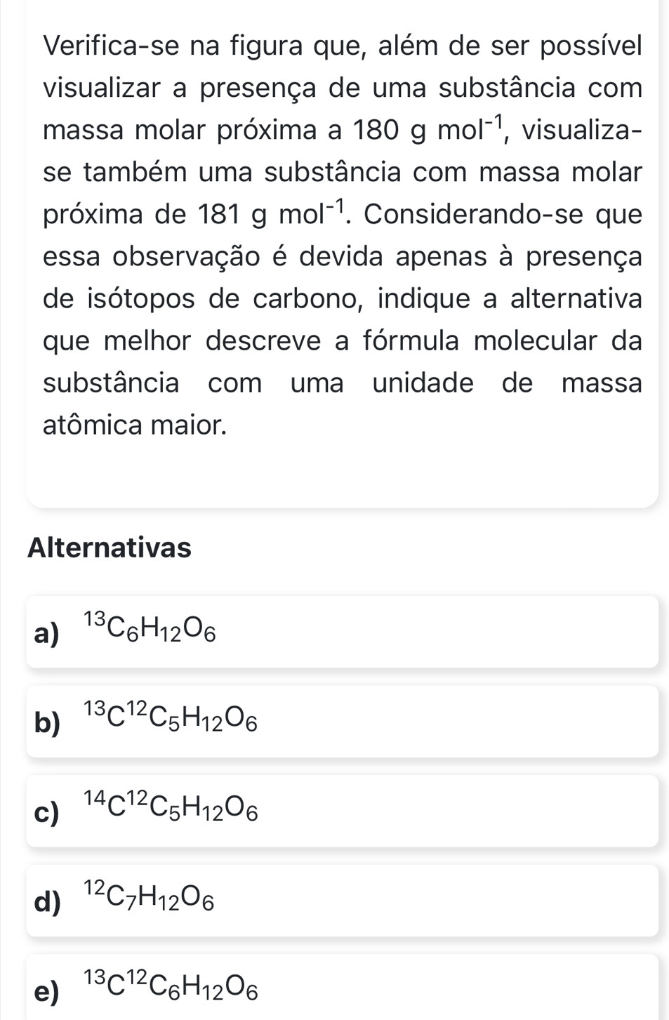 Verifica-se na figura que, além de ser possível
visualizar a presença de uma substância com
massa molar próxima a 180gmol^(-1) , visualiza-
se também uma substância com massa molar
próxima de 181gmol^(-1). Considerando-se que
essa observação é devida apenas à presença
de isótopos de carbono, indique a alternativa
que melhor descreve a fórmula molecular da
substância com uma unidade de massa
atômica maior.
Alternativas
a) ^13C_6H_12O_6
b) ^13C^(12)C_5H_12O_6
c) ^14C^(12)C_5H_12O_6
d) ^12C_7H_12O_6
e) ^13C^(12)C_6H_12O_6