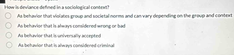 How is deviance defned in a sociological context?
As behavior that violates group and societal norms and can vary depending on the group and context
As behavior that is always considered wrong or bad
As behavior that is universally accepted
As behavior that is always considered criminal