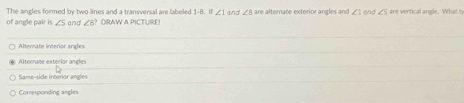 The angles formed by two lines and a transversal are labeled 1-8. If ∠ 1
of angle pair is ∠ S and ∠ 8? DRAW A PICTUIRE! and ∠ 5m alternate exterior angles and ∠ 1 end ∠ 5 are vertical angle. What t
○ Alternate interior angles
Alternate exterior angles
Same-side interior angles
Corresponding angles