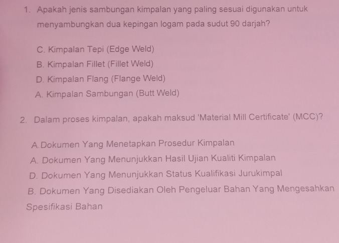 Apakah jenis sambungan kimpalan yang paling sesuai digunakan untuk
menyambungkan dua kepingan logam pada sudut 90 darjah?
C. Kimpalan Tepi (Edge Weld)
B. Kimpalan Fillet (Fillet Weld)
D. Kimpalan Flang (Flange Weld)
A. Kimpalan Sambungan (Butt Weld)
2. Dalam proses kimpalan, apakah maksud 'Material Mill Certificate' (MCC)?
A.Dokumen Yang Menetapkan Prosedur Kimpalan
A. Dokumen Yang Menunjukkan Hasil Ujian Kualiti Kimpalan
D. Dokumen Yang Menunjukkan Status Kualifikasi Jurukimpal
B. Dokumen Yang Disediakan Oleh Pengeluar Bahan Yang Mengesahkan
Spesifikasi Bahan