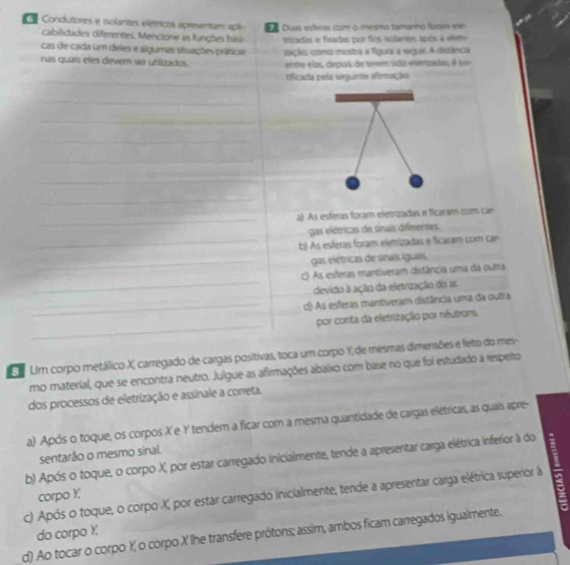 Condutores e iolantes elétricos apresentam  a i  Duas esferas com à mesmo tamanho farr e
cabilidades diferentes. Mencione as funções bis trizadas e fixadas por fios solantes após a elett
cas de cada um deles e algumas situações práticas iaçãos como mostra a figuia a seguis. A distância
nas quaís eles devem ser utilizados
entre elas, cepoa de terem sido eletrizadas, é jue
_
tificada pela seguinta afemação
_
_
_
__
_
_
_
a) As esferas foram eletrizadas e ficaram com cae
gas elétricas de sinais diferentes.
_ b As esferas foram elerrizadas e ficaram com ca
_gas elétricas de sinais iguais.
c) As esferas mantiveram distância uma da outra
_devido à ação da eletrização do ar
_d) As esferas mantiveram distância uma da outra
_
por conta da eletrização por néutrons.
E Um corpo metálico X, carregado de cargas positivas, toca um corpo X de mesmas dimensões e feito do mes-
mo material, que se encontra neutro. Julgue as afirmações abaixo com base no que foi estudado a respeito
dos processos de eletrização e assinale a correta.
a) Após o toque, os corpos X e Y tendem a ficar com a mesma quantidade de cargas elétricas, as quais apre-
sentarão o mesmo sinal.
b) Após o toque, o corpo X, por estar carregado inicialmente, tende a apresentar carga elétrica inferior à do
c) Após o toque, o corpo X, por estar carregado inicialmente, tende a apresentar carga elétrica superior à
corpo Y.
d) Ao tocar o corpo Y, o corpo X lhe transfere prótons; assim, ambos ficam carregados igualmente. do corpo X