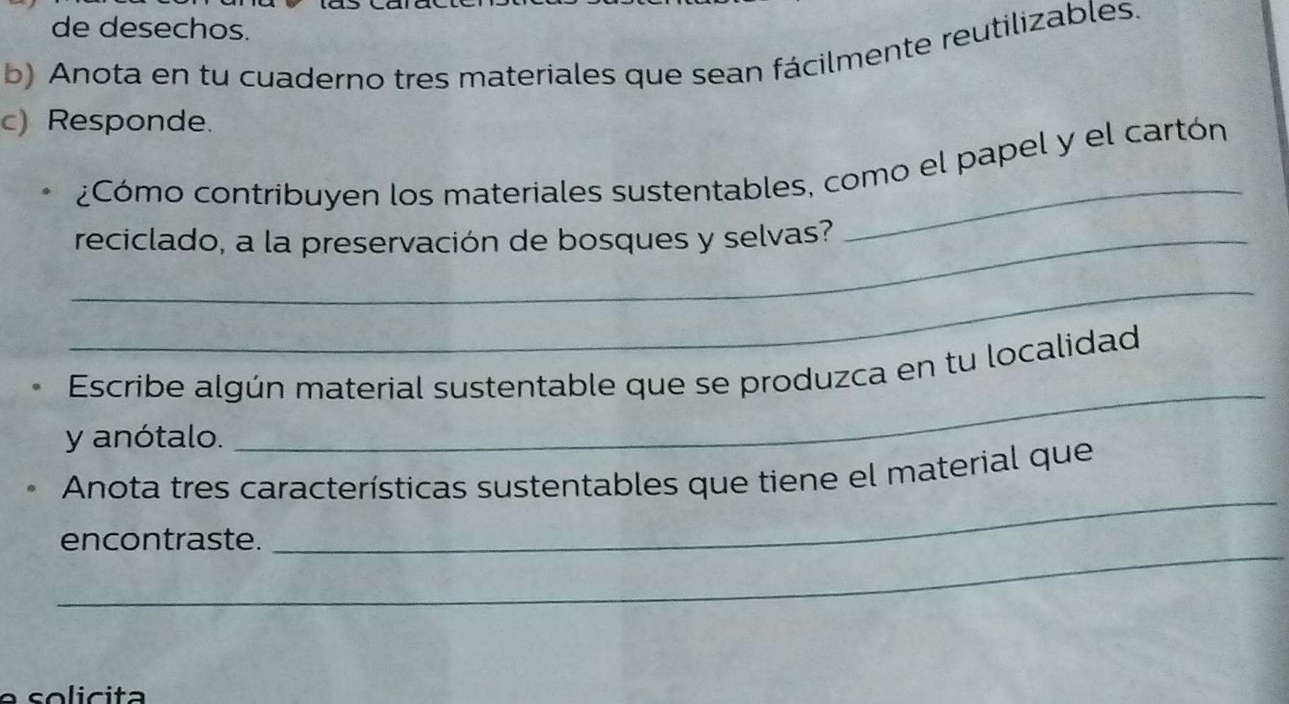 de desechos. 
b) Anota en tu cuaderno tres materiales que sean fácilmente reutilizables. 
c) Responde. 
_ 
¿Cómo contribuyen los materiales sustentables, como el papel y el cartón 
_reciclado, a la preservación de bosques y selvas? 
_ 
_ 
Escribe algún material sustentable que se produzca en tu localidad 
y anótalo. 
_ 
Anota tres características sustentables que tiene el material que 
_ 
encontraste.