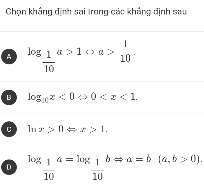 Chọn khẳng định sai trong các khẳng định sau
A log _ 1/10 a>1Leftrightarrow a> 1/10 .
B log _10x<0Leftrightarrow 0 .
C ln x>0Leftrightarrow x>1.
D log _ 1/10 a=log _ 1/10  h □ a=b(a,b>0). 
□