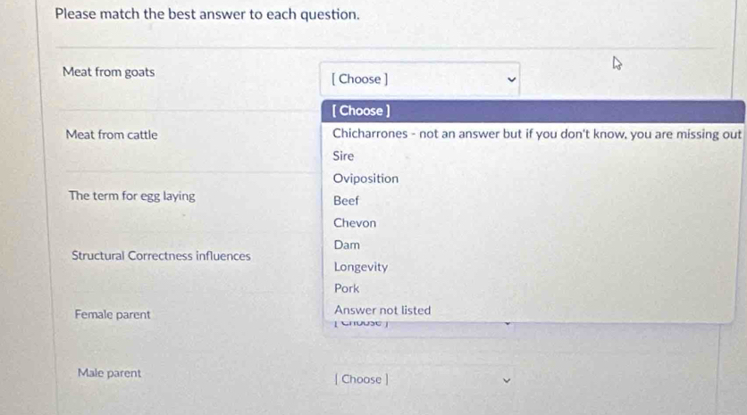 Please match the best answer to each question.
Meat from goats [ Choose ]
[ Choose ]
Meat from cattle Chicharrones - not an answer but if you don't know, you are missing out
Sire
Oviposition
The term for egg laying Beef
Chevon
Dam
Structural Correctness influences
Longevity
Pork
Female parent Answer not listed
[ Chouse]
Male parent | Choose ]