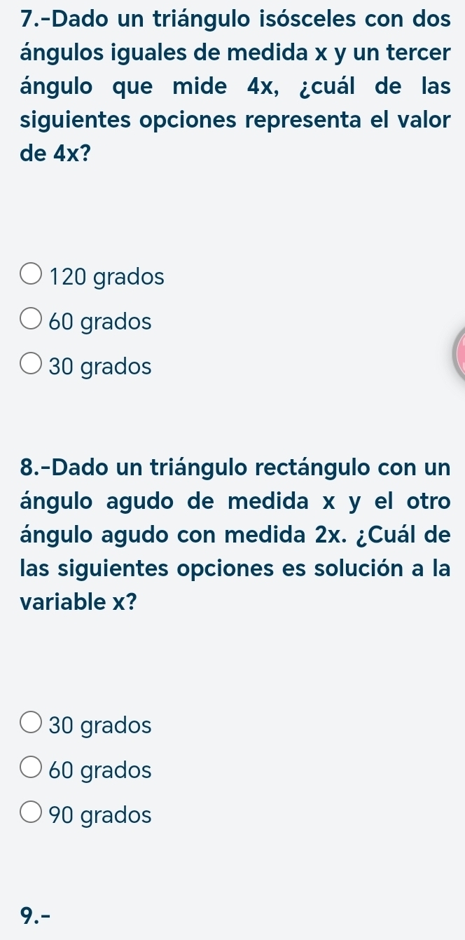 7.-Dado un triángulo isósceles con dos
ángulos iguales de medida x y un tercer
ángulo que mide 4x, ¿cuál de las
siguientes opciones representa el valor
de 4x?
120 grados
60 grados
30 grados
8.-Dado un triángulo rectángulo con un
ángulo agudo de medida x y el otro
ángulo agudo con medida 2x. ¿Cuál de
las siguientes opciones es solución a la
variable x?
30 grados
60 grados
90 grados
9.-