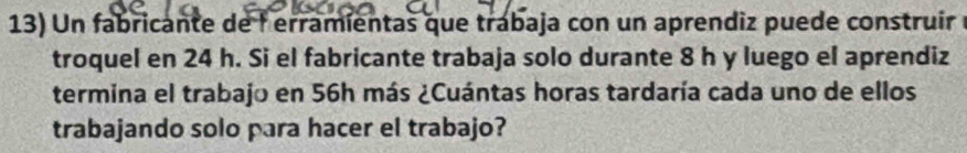 Un fabricante de l erramientas que trabaja con un aprendiz puede construir 
troquel en 24 h. Si el fabricante trabaja solo durante 8 h y luego el aprendiz 
termina el trabajo en 56h más ¿Cuántas horas tardaría cada uno de ellos 
trabajando solo para hacer el trabajo?