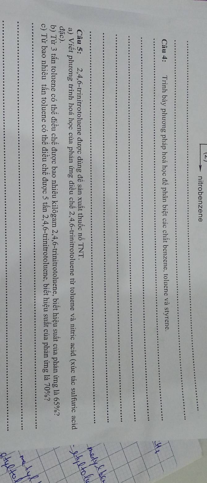nitrobenzene 
_ 
_ Câu 4: Trình bày phương pháp hoá học để phân biệt các chất benzene, toluene và styrene. 
_ 
_ 
_ 
_ 
_ 
Câu 5: 2, 4, 6 -trinitrotoluene được dùng đề sản xuất thuốc nổ TNT. 
a) Viết phương trình hoá học của phản ứng điều chế 2, 4, 6 -trinitrotoluene từ toluene và nitric acid (xúc tác sulfuric acid 
đặc). 
b) Từ 3 tấn toluene có thể điều chế được bao nhiêu kilôgam 2, 4, 6 -trinitrotoluene, biết hiệu suất của phản ứng là 65%? 
_ 
_ 
c) Từ bao nhiêu tấn toluene có thể điều chế được 5 tấn 2, 4, 6 -trinitrotoluene, biết hiệu suất của phản ứng là 70%? 
_ 
_