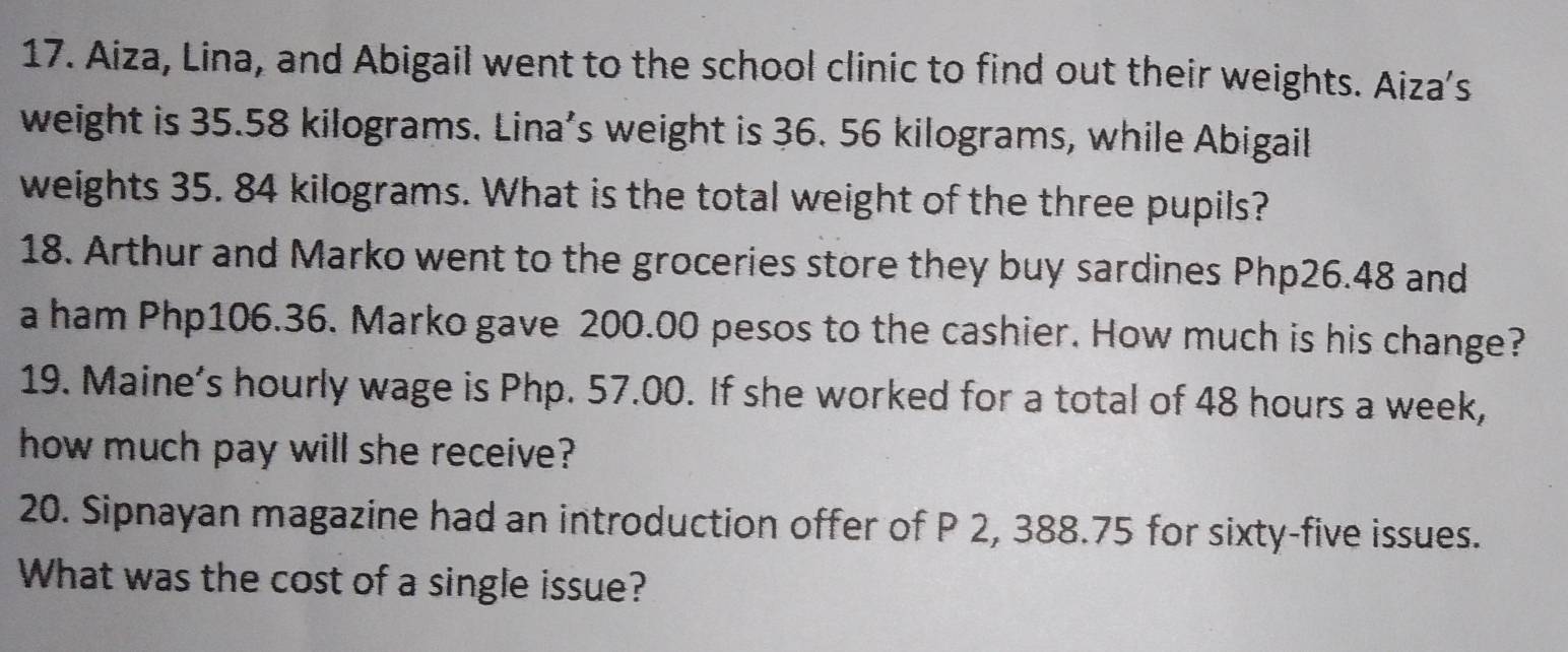 Aiza, Lina, and Abigail went to the school clinic to find out their weights. Aiza's 
weight is 35.58 kilograms. Lina’s weight is 36. 56 kilograms, while Abigail 
weights 35. 84 kilograms. What is the total weight of the three pupils? 
18. Arthur and Marko went to the groceries store they buy sardines Php26.48 and 
a ham Php106.36. Marko gave 200.00 pesos to the cashier. How much is his change? 
19. Maine’s hourly wage is Php. 57.00. If she worked for a total of 48 hours a week, 
how much pay will she receive? 
20. Sipnayan magazine had an introduction offer of P 2, 388.75 for sixty-five issues. 
What was the cost of a single issue?