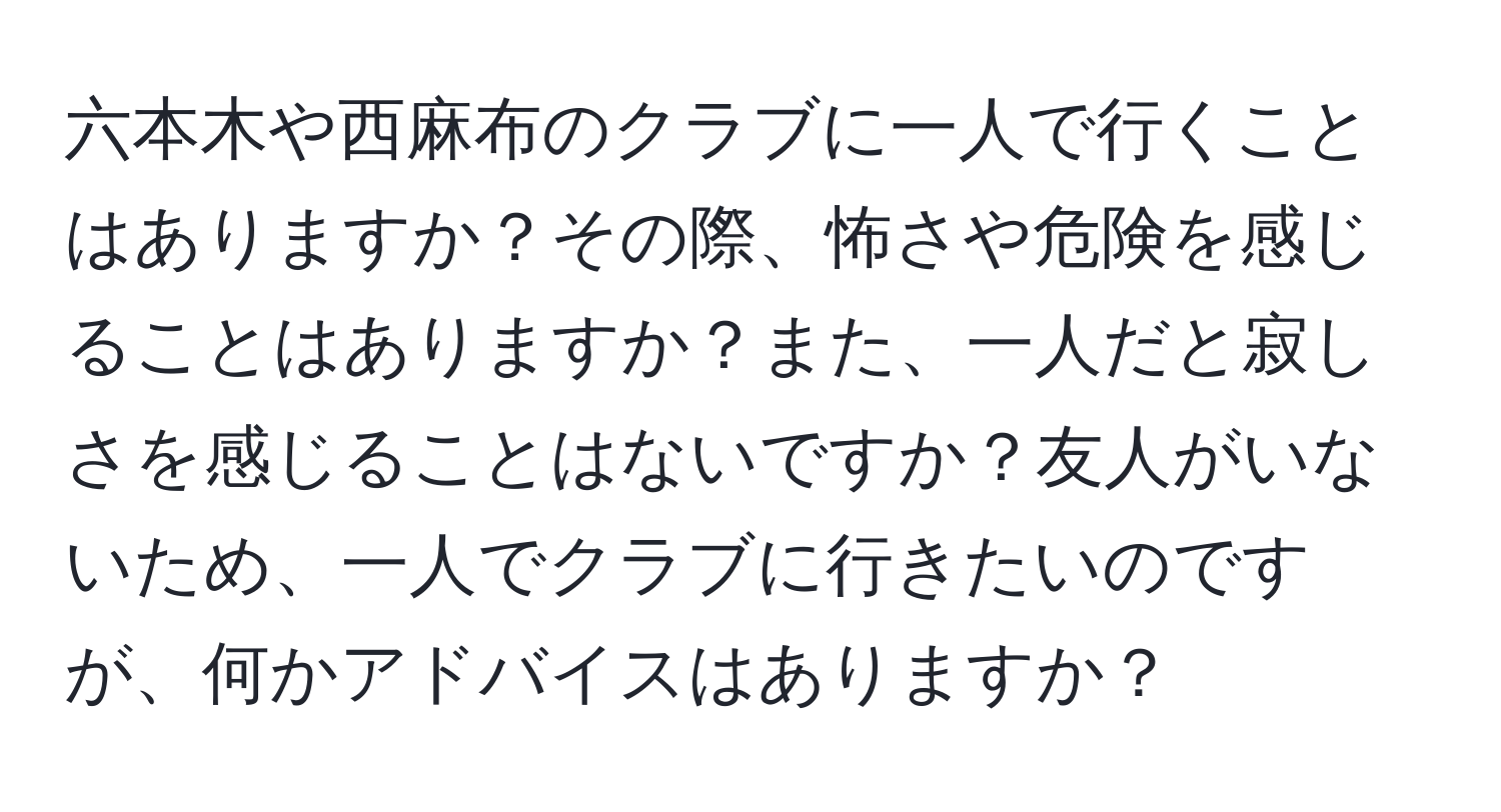 六本木や西麻布のクラブに一人で行くことはありますか？その際、怖さや危険を感じることはありますか？また、一人だと寂しさを感じることはないですか？友人がいないため、一人でクラブに行きたいのですが、何かアドバイスはありますか？