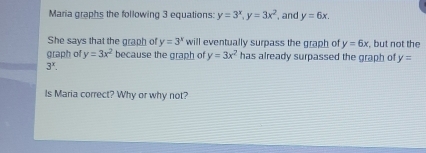 Maria graphs the following 3 equations: y=3^x, y=3x^2 , and y=6x. 
She says that the graph of y=3^x will eventually surpass the graph of y=6x but not the 
graph of y=3x^2 because the graph of y=3x^2 has already surpassed the graph of y=
3^x. 
Is Maria correct? Why or why not?