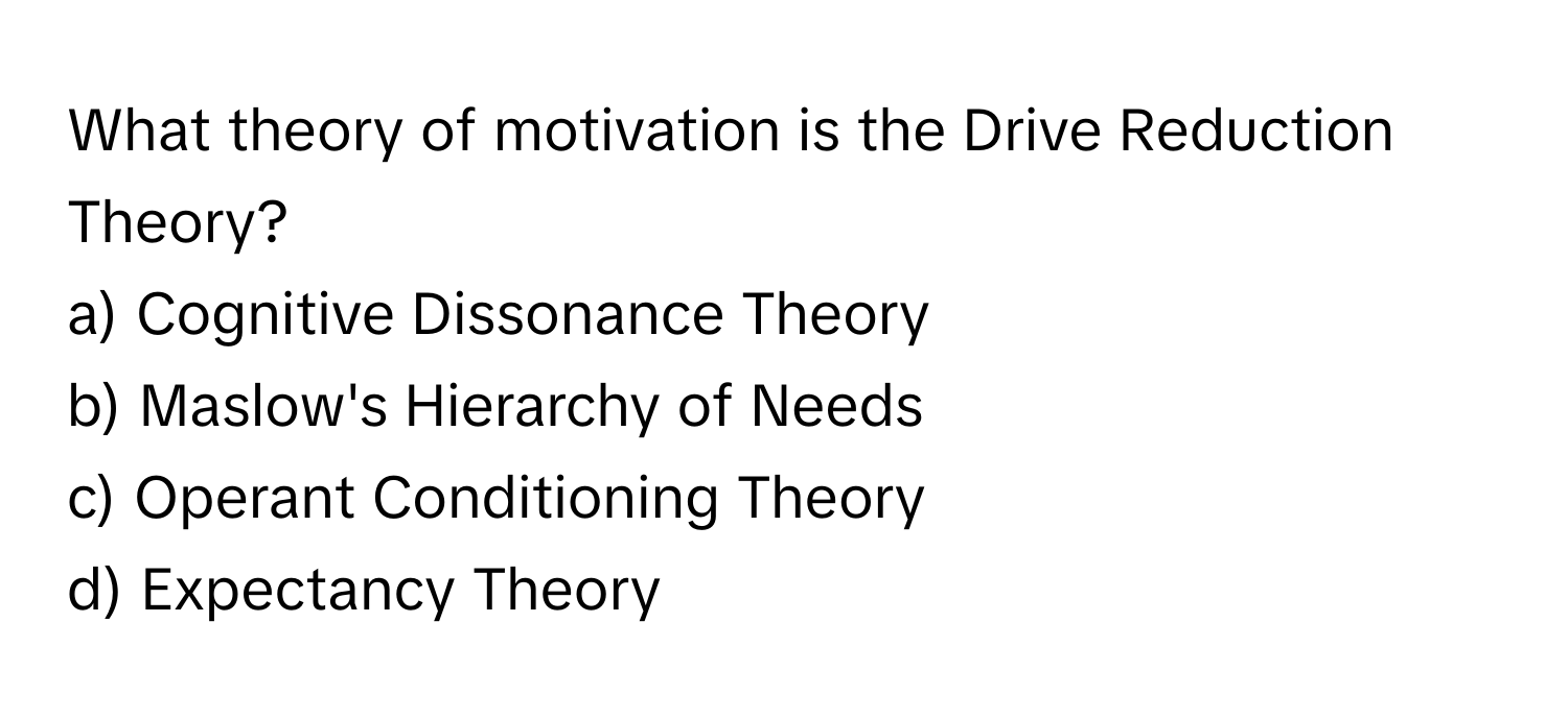 What theory of motivation is the Drive Reduction Theory?

a) Cognitive Dissonance Theory 
b) Maslow's Hierarchy of Needs 
c) Operant Conditioning Theory 
d) Expectancy Theory