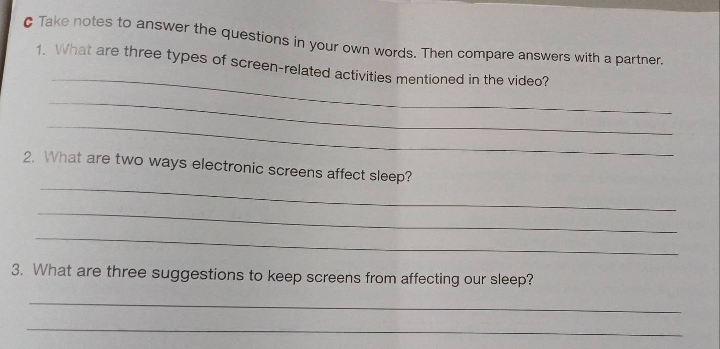 Take notes to answer the questions in your own words. Then compare answers with a partner. 
_ 
1. What are three types of screen-related activities mentioned in the video? 
_ 
_ 
_ 
2. What are two ways electronic screens affect sleep? 
_ 
_ 
3. What are three suggestions to keep screens from affecting our sleep? 
_ 
_