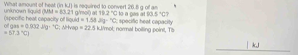 What amount of heat (in kJ) is required to convert 26.8 g of an 
unknown liquid (MM=83.21 g/mol) at 19.2°C to a gas at 93.5°C ? 
(specific heat capacity of liquid =1.58J/g·°C; specific heat capacity 
of g as=0.932J/g·°C; △ H vap =22.5 kJ/mol; normal boiling point, Tb
=57.3°C)
kJ