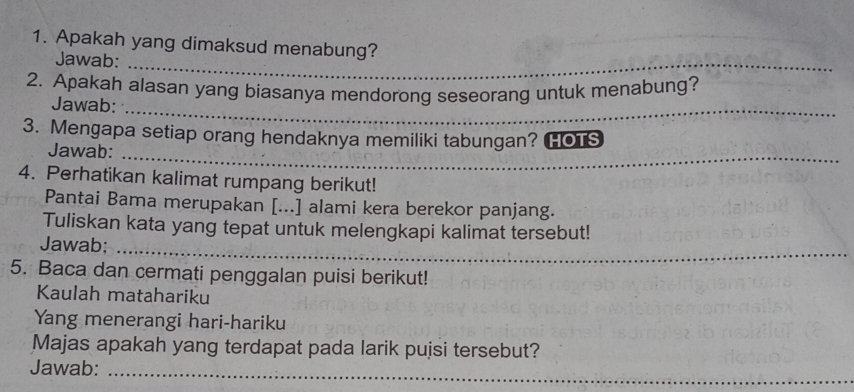 Apakah yang dimaksud menabung? 
Jawab: 
_ 
_ 
_ 
_ 
2. Apakah alasan yang biasanya mendorong seseorang untuk menabung? 
Jawab: 
_ 
_ 
_ 
3. Mengapa setiap orang hendaknya memiliki tabungan? HOTS 
Jawab: 
__ 
4. Perhatikan kalimat rumpang berikut! 
Pantai Bama merupakan [...] alami kera berekor panjang. 
Tuliskan kata yang tepat untuk melengkapi kalimat tersebut! 
_ 
Jawab: 
_ 
5. Baca dan cermati penggalan puisi berikut! 
Kaulah matahariku 
Yang menerangi hari-hariku 
Majas apakah yang terdapat pada larik pujsi tersebut? 
Jawab:_