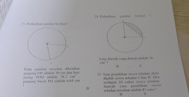 Perhatikan gambar berikut
23. Perhatikan gambar berikut !
Luas daerah yang diarsir adalah 56
r
cm^2
B S
Pada gambar tersebut diketahui
panjang OP adalah 10 cm dan luas
juring POQ adalah 28.2cm^2 25. Saat pemilihan siswa teladan akan
dipilih siswa teladan I dan II. Jika
panjang busur PQ adalah 6,64 cm terdapat 10 calon siswa teladan.
B banyak cara pemilihan siswa
teladan tersebut adalah 85 cara !
B S