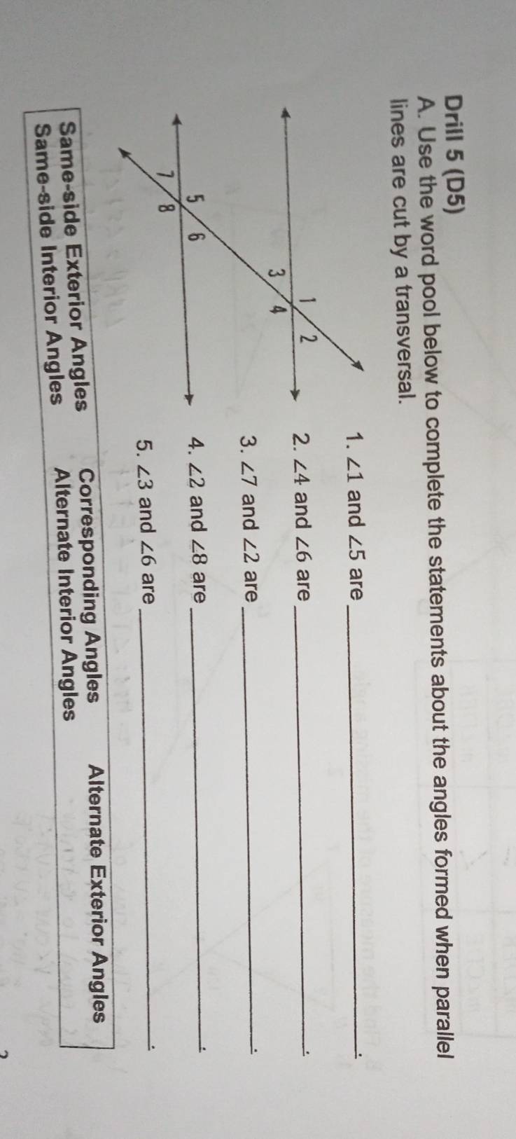 Drill 5 (D5)
A. Use the word pool below to complete the statements about the angles formed when parallel
lines are cut by a transversal.
1. ∠ 1 and ∠ 5 are_
and ∠ 6 are _、
2. ∠ 4
3. ∠ 7 and ∠ 2 are_
and ∠ 8 are
4. ∠ 2
_
5. ∠ 3 and ∠ 6 are_
Same-side Exterior Angles Corresponding Angles Alternate Exterior Angles
Same-side Interior Angles Alternate Interior Angles