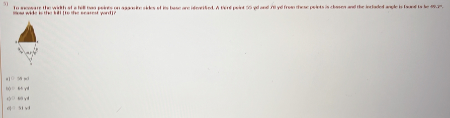 To measure the width of a hill two points on opposite sides of its base are identified. A third point 55 yd and 78 yd from these points is chosen and the included angle is found to be 49.2°, 
How wide is the hill (to the nearest yard)?
a)○ 59 yd
b)○ 64 yd
c)○ 68 yd
d)○ 51 yd