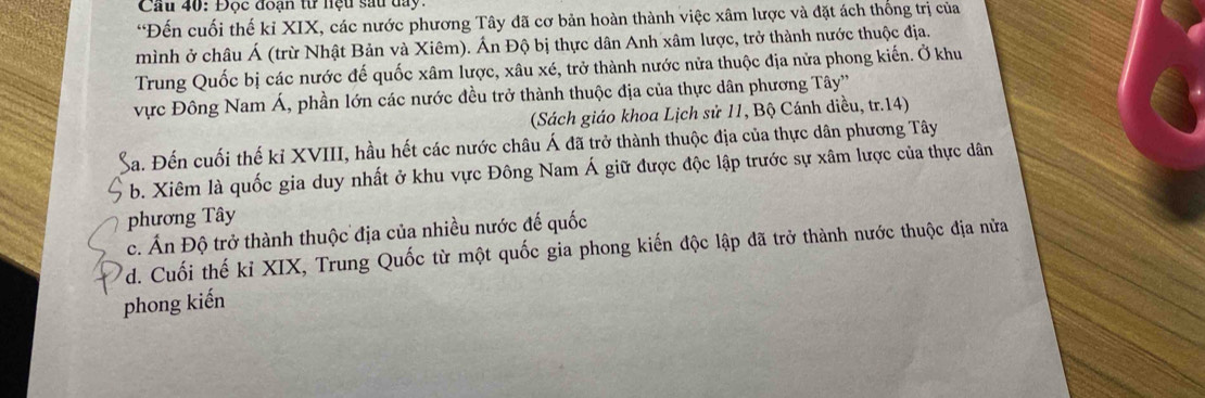 Cầu 40: Đọc đoạn từ hệu sau day.
“Đến cuối thế kỉ XIX, các nước phương Tây đã cơ bản hoàn thành việc xâm lược và đặt ách thống trị của
mình ở châu Á (trừ Nhật Bản và Xiêm). Án Độ bị thực dân Anh xâm lược, trở thành nước thuộc địa.
Trung Quốc bị các nước đế quốc xâm lược, xâu xé, trở thành nước nửa thuộc địa nửa phong kiến. Ở khu
vực Đông Nam Á, phần lớn các nước đều trở thành thuộc địa của thực dân phương Tây''
(Sách giáo khoa Lịch sử 11, Bộ Cánh diều, tr.14)
Ba. Đến cuối thế kỉ XVIII, hầu hết các nước châu Á đã trở thành thuộc địa của thực dân phương Tây
b. Xiêm là quốc gia duy nhất ở khu vực Đông Nam Á giữ được độc lập trước sự xâm lược của thực dân
phương Tây
c. Ấn Độ trở thành thuộc địa của nhiều nước đế quốc
d. Cuối thế kỉ XIX, Trung Quốc từ một quốc gia phong kiến độc lập đã trở thành nước thuộc địa nửa
phong kiến